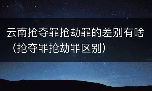 云南抢夺罪抢劫罪的差别有啥（抢夺罪抢劫罪区别）