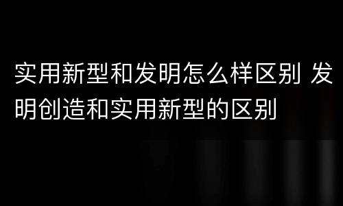 实用新型和发明怎么样区别 发明创造和实用新型的区别