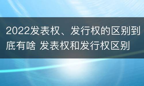 2022发表权、发行权的区别到底有啥 发表权和发行权区别