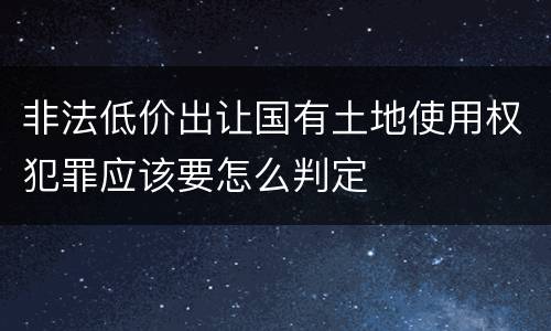 非法低价出让国有土地使用权犯罪应该要怎么判定