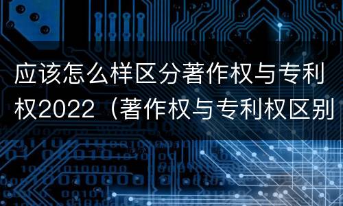 应该怎么样区分著作权与专利权2022（著作权与专利权区别）