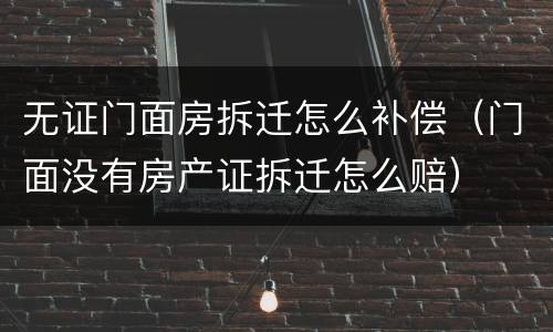 无证门面房拆迁怎么补偿（门面没有房产证拆迁怎么赔）