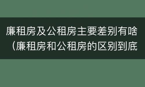 廉租房及公租房主要差别有啥（廉租房和公租房的区别到底是什么）