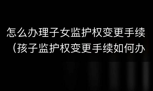 怎么办理子女监护权变更手续（孩子监护权变更手续如何办理）