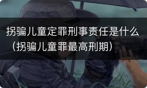 拐骗儿童定罪刑事责任是什么（拐骗儿童罪最高刑期）