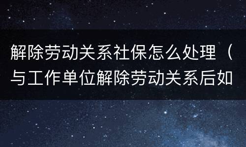 解除劳动关系社保怎么处理（与工作单位解除劳动关系后如何办理社保）