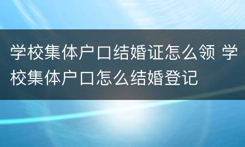学校集体户口结婚证怎么领 学校集体户口怎么结婚登记