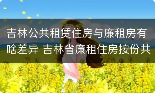 吉林公共租赁住房与廉租房有啥差异 吉林省廉租住房按份共有产权实施管理办法