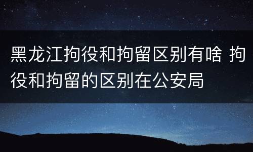 黑龙江拘役和拘留区别有啥 拘役和拘留的区别在公安局