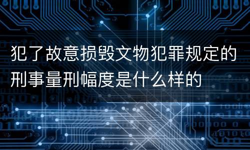犯了故意损毁文物犯罪规定的刑事量刑幅度是什么样的