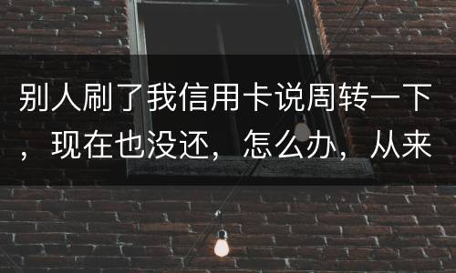 别人刷了我信用卡说周转一下，现在也没还，怎么办，从来没遇到过