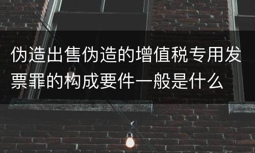 伪造出售伪造的增值税专用发票罪的构成要件一般是什么