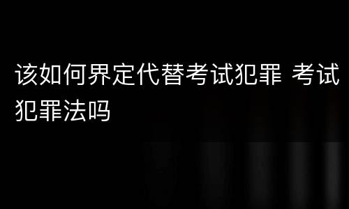 该如何界定代替考试犯罪 考试犯罪法吗