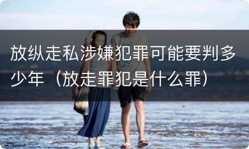 放纵走私涉嫌犯罪可能要判多少年（放走罪犯是什么罪）