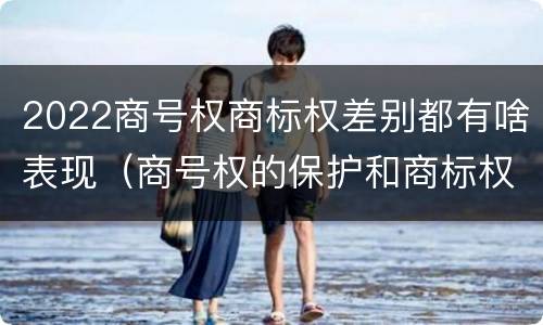 2022商号权商标权差别都有啥表现（商号权的保护和商标权的保护一样是全国性范围的）