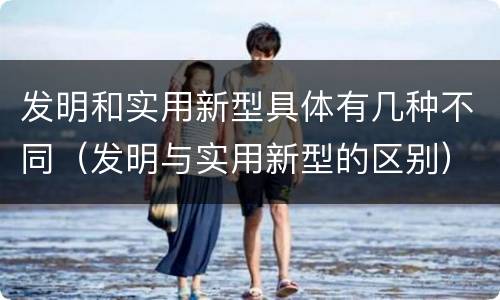 发明和实用新型具体有几种不同（发明与实用新型的区别）