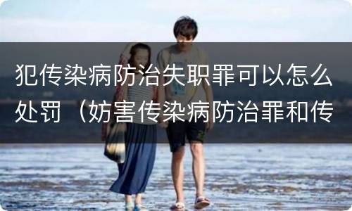 犯传染病防治失职罪可以怎么处罚（妨害传染病防治罪和传染病防治失职罪）