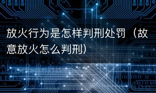 放火行为是怎样判刑处罚（故意放火怎么判刑）