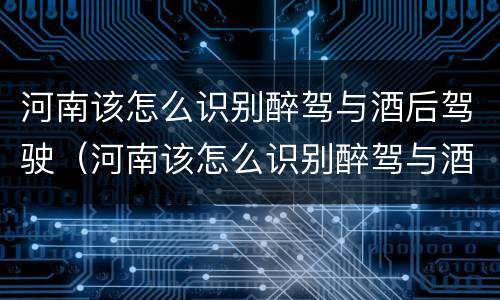 河南该怎么识别醉驾与酒后驾驶（河南该怎么识别醉驾与酒后驾驶人）