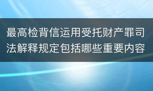 最高检背信运用受托财产罪司法解释规定包括哪些重要内容