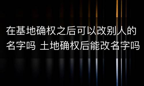 在基地确权之后可以改别人的名字吗 土地确权后能改名字吗