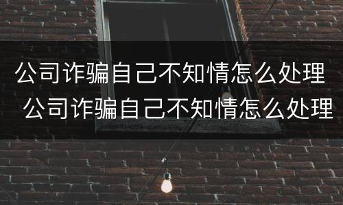 公司诈骗自己不知情怎么处理 公司诈骗自己不知情怎么处理呢