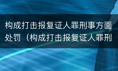 构成打击报复证人罪刑事方面处罚（构成打击报复证人罪刑事方面处罚标准）