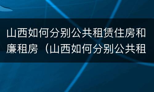 山西如何分别公共租赁住房和廉租房（山西如何分别公共租赁住房和廉租房的区别）