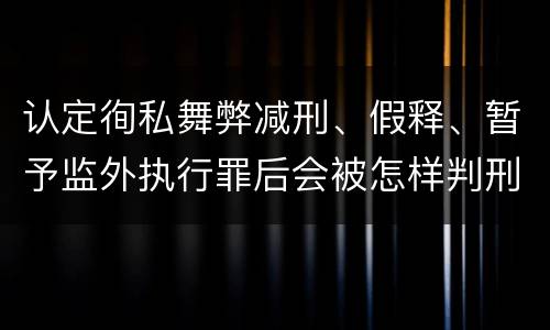 认定徇私舞弊减刑、假释、暂予监外执行罪后会被怎样判刑
