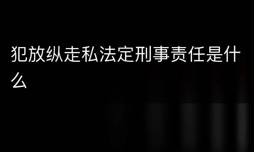 犯放纵走私法定刑事责任是什么