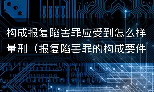 构成报复陷害罪应受到怎么样量刑（报复陷害罪的构成要件）