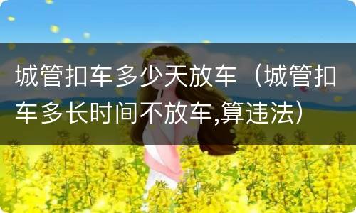 城管扣车多少天放车（城管扣车多长时间不放车,算违法）