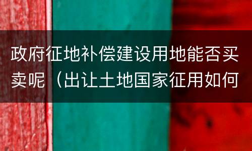 政府征地补偿建设用地能否买卖呢（出让土地国家征用如何补偿）