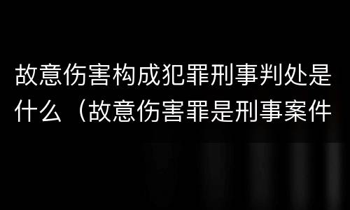 故意伤害构成犯罪刑事判处是什么（故意伤害罪是刑事案件吗）