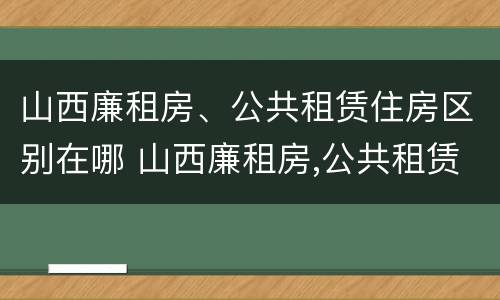 山西廉租房、公共租赁住房区别在哪 山西廉租房,公共租赁住房区别在哪儿