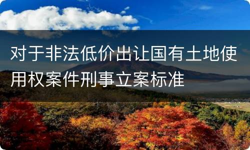 对于非法低价出让国有土地使用权案件刑事立案标准