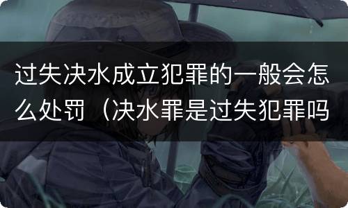 过失决水成立犯罪的一般会怎么处罚（决水罪是过失犯罪吗）