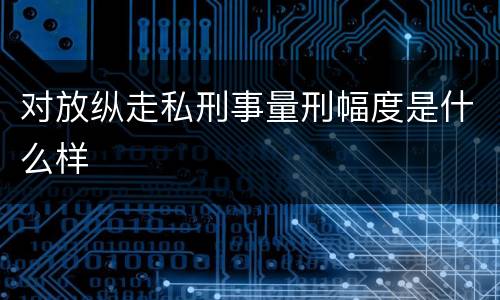 对放纵走私刑事量刑幅度是什么样