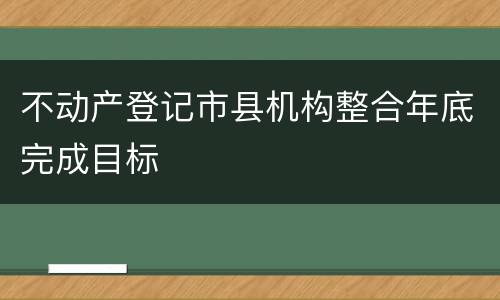 不动产登记市县机构整合年底完成目标