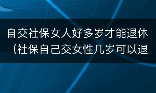 自交社保女人好多岁才能退休（社保自己交女性几岁可以退休）