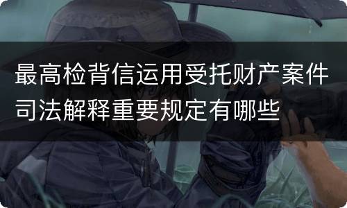最高检背信运用受托财产案件司法解释重要规定有哪些