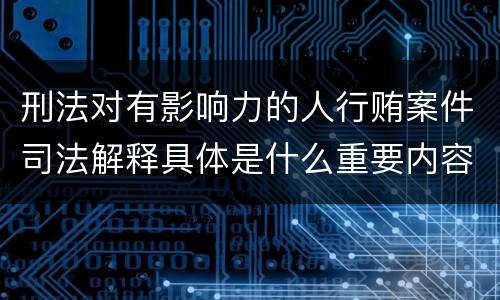 刑法对有影响力的人行贿案件司法解释具体是什么重要内容