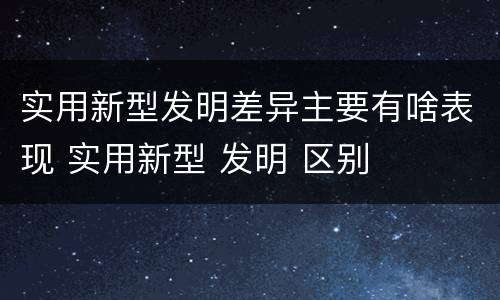 实用新型发明差异主要有啥表现 实用新型 发明 区别