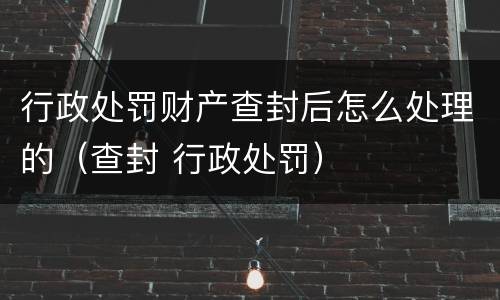 行政处罚财产查封后怎么处理的（查封 行政处罚）