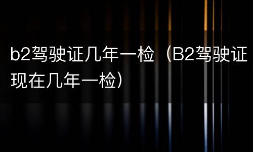 b2驾驶证几年一检（B2驾驶证现在几年一检）