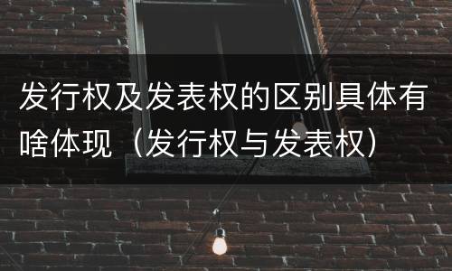 发行权及发表权的区别具体有啥体现（发行权与发表权）