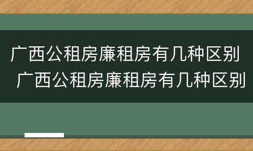 广西公租房廉租房有几种区别 广西公租房廉租房有几种区别图