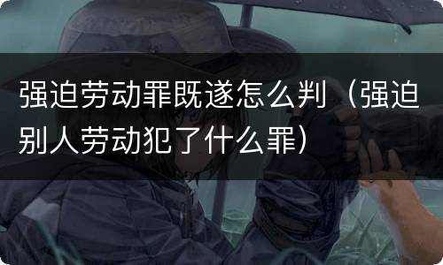强迫劳动罪既遂怎么判（强迫别人劳动犯了什么罪）