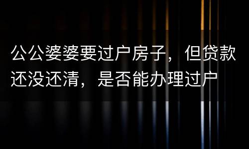 公公婆婆要过户房子，但贷款还没还清，是否能办理过户