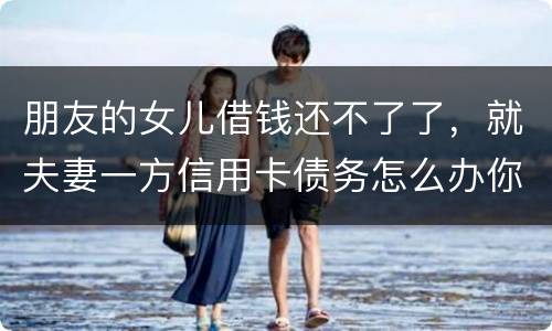 朋友的女儿借钱还不了了，就夫妻一方信用卡债务怎么办你